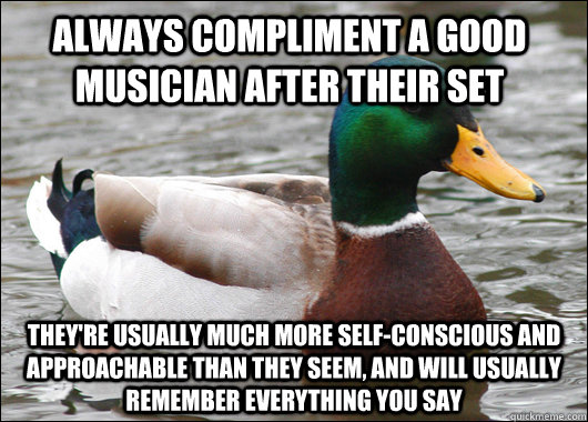 Always compliment a good musician after their set They're usually much more self-conscious and approachable than they seem, and will usually remember everything you say - Always compliment a good musician after their set They're usually much more self-conscious and approachable than they seem, and will usually remember everything you say  Actual Advice Mallard