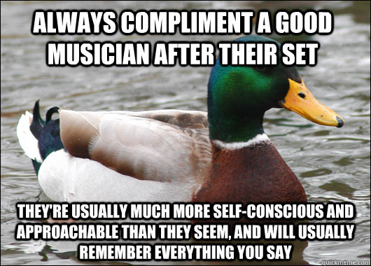 Always compliment a good musician after their set They're usually much more self-conscious and approachable than they seem, and will usually remember everything you say  Actual Advice Mallard
