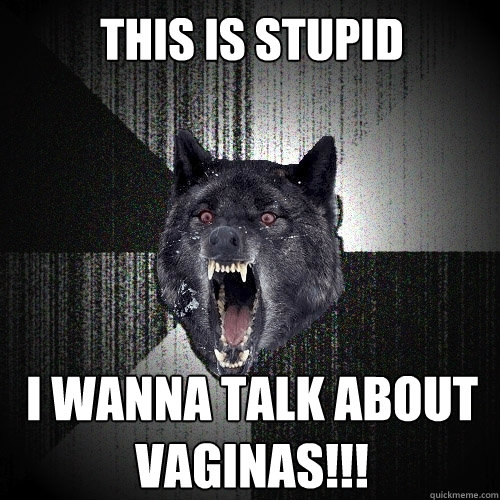 This is Stupid I wanna talk about vaginas!!!  Insanity Wolf