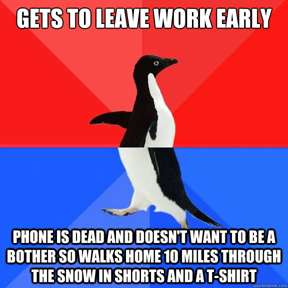 Gets to leave work early Phone is dead and doesn't want to be a bother so walks home 10 miles through the snow in shorts and a t-shirt - Gets to leave work early Phone is dead and doesn't want to be a bother so walks home 10 miles through the snow in shorts and a t-shirt  Socially Awksome Penguin