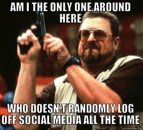 AM I THE ONLY ONE AROUND HERE WHO DOESN'T RANDOMLY LOG OFF SOCIAL MEDIA ALL THE TIME Misc