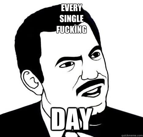 EVERY
SINGLE
FUCKING DAY  Seriously Are You Serious