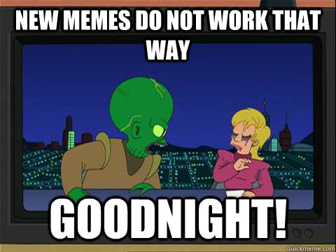 New Memes do not work that way goodnight!  Morbo