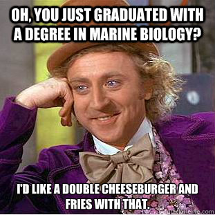 Oh, you just graduated with a degree in marine biology? I'd like a double cheeseburger and fries with that. - Oh, you just graduated with a degree in marine biology? I'd like a double cheeseburger and fries with that.  Condescending Wonka