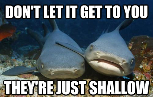 Don't let it get to you They're just shallow  Compassionate Shark Friend