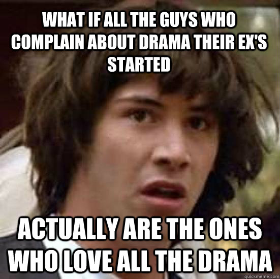 What if all the guys who complain about drama their ex's started Actually are the ones who love all the drama - What if all the guys who complain about drama their ex's started Actually are the ones who love all the drama  conspiracy keanu