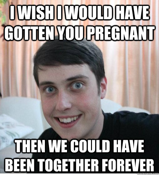 I wish I would have gotten you pregnant then we could have been together forever   Overly Attached Boyfriend