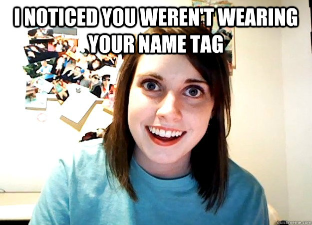 i noticed you weren't wearing your name tag   Overly Attached Girlfriend
