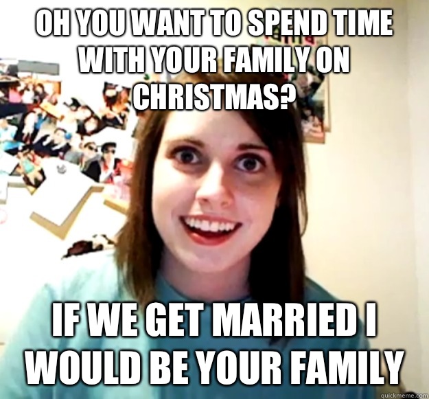 Oh you want to spend time with your family on Christmas? If we get married I would be your family   Overly Attached Girlfriend