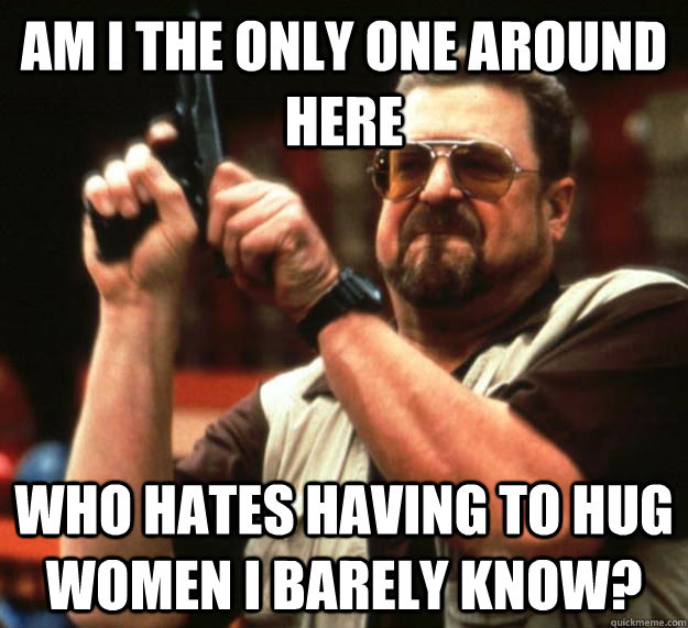 Am i the only one around here who hates having to hug women i barely know?  Angry Walter