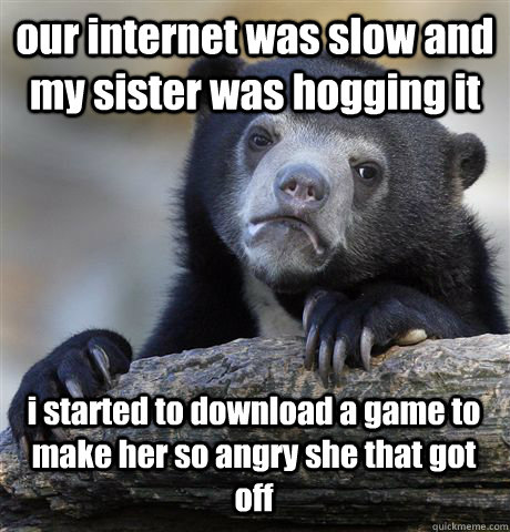 our internet was slow and my sister was hogging it i started to download a game to make her so angry she that got off  Confession Bear