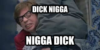 DICK NIGGA  NIGGA DICK
 - DICK NIGGA  NIGGA DICK
  untitled meme