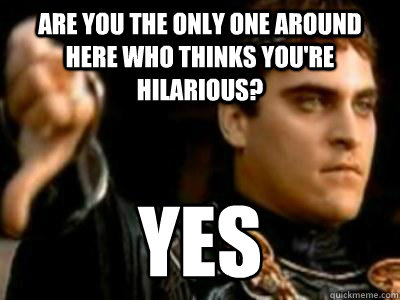 are you the only one around here who thinks you're hilarious? YES  Downvoting Roman