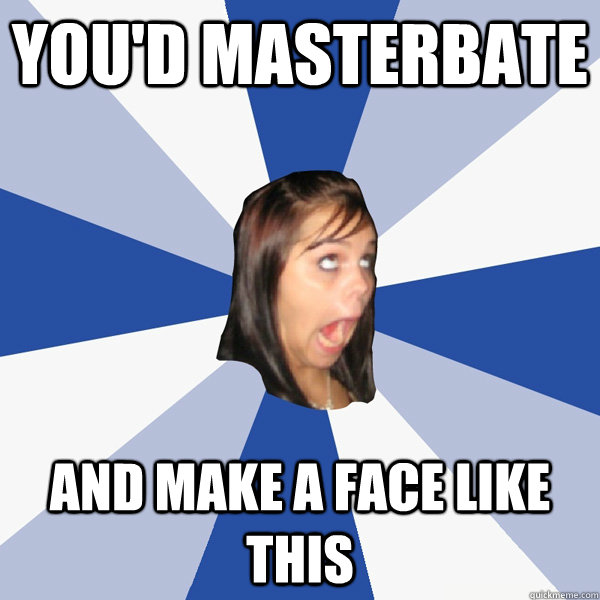 you'd masterbate and make a face like this  Annoying Facebook Girl