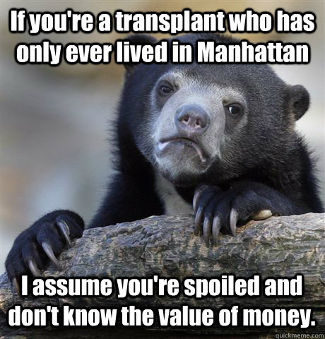 If you're a transplant who has only ever lived in Manhattan I assume you're spoiled and don't know the value of money. - If you're a transplant who has only ever lived in Manhattan I assume you're spoiled and don't know the value of money.  Confession Bear