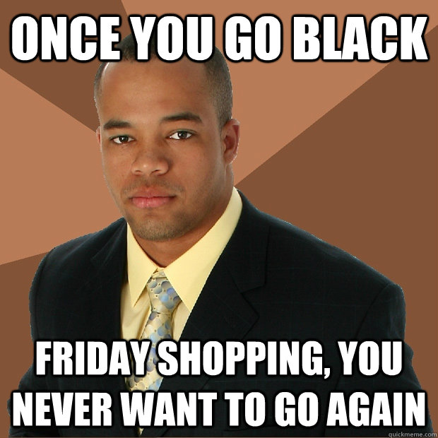 Once You Go Black Friday Shopping You Never Want To Go Again Successful Black Man Quickmeme 