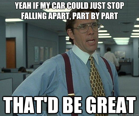Yeah if my car could just stop falling apart, part by part That'd be great  Lumbergh