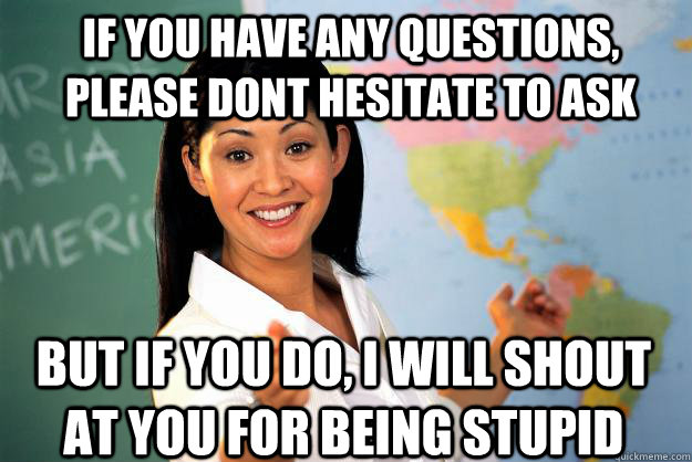 If you have any questions, please dont hesitate to ask But if you do, i will shout at you for being stupid - If you have any questions, please dont hesitate to ask But if you do, i will shout at you for being stupid  Unhelpful High School Teacher