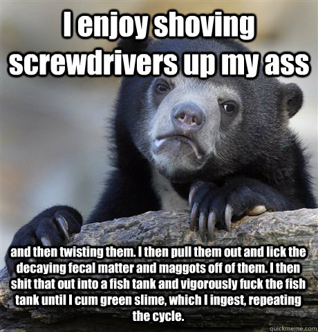 I enjoy shoving screwdrivers up my ass and then twisting them. I then pull them out and lick the decaying fecal matter and maggots off of them. I then shit that out into a fish tank and vigorously fuck the fish tank until I cum green slime, which I ingest  Confession Bear
