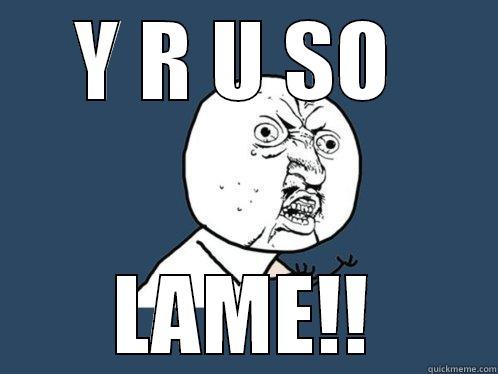 Y R U SO  LAME!! Y U No