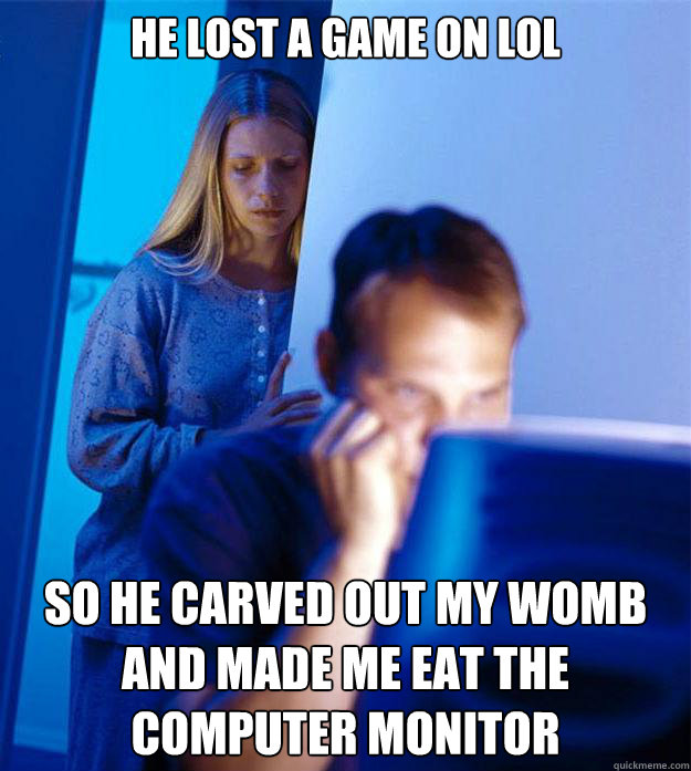 he lost a game on lol so he carved out my womb and made me eat the computer monitor  Redditors Wife