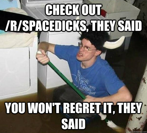 Check out /r/SPACEDICKS, they said you won't regret it, they said  They said