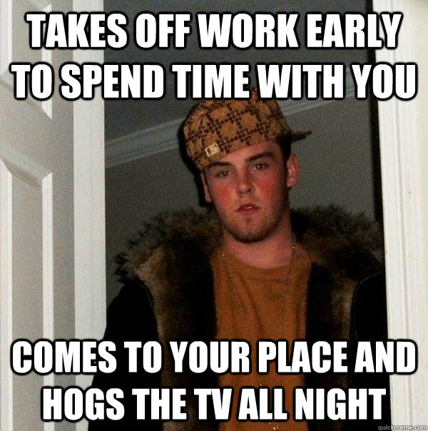 Takes off work early to spend time with you Comes to your place and hogs the TV all night  Scumbag Steve