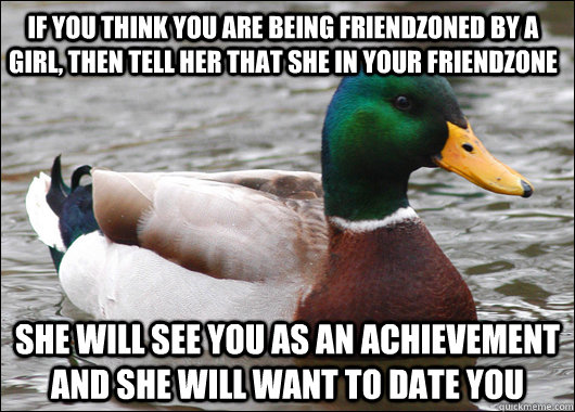 If you think you are being friendzoned by a girl, then tell her that she in your friendzone She will see you as an achievement and she will want to date you  Actual Advice Mallard