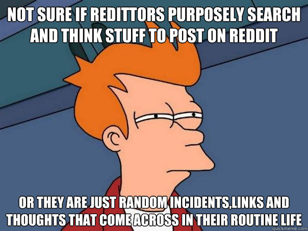 not sure if redittors purposely search and think stuff to post on reddit or they are just random incidents,links and thoughts that come across in their routine life  Futurama Fry