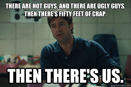 There are hot guys, and there are ugly guys. 
Then there's fifty feet of crap. Then there's us. - There are hot guys, and there are ugly guys. 
Then there's fifty feet of crap. Then there's us.  Moneyball Brad