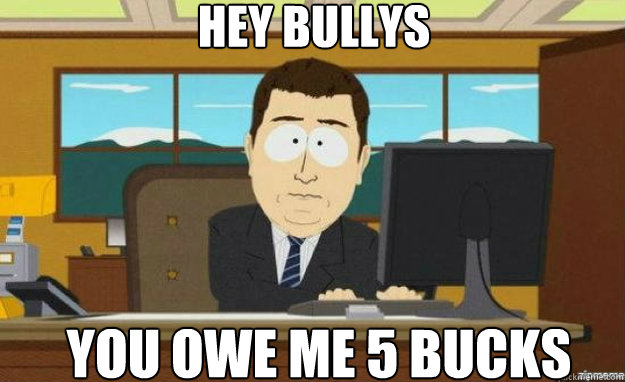 hey bullys you owe me 5 bucks  aaaand its gone
