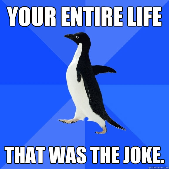 Your entire life That was the joke.  Socially Awkward Penguin