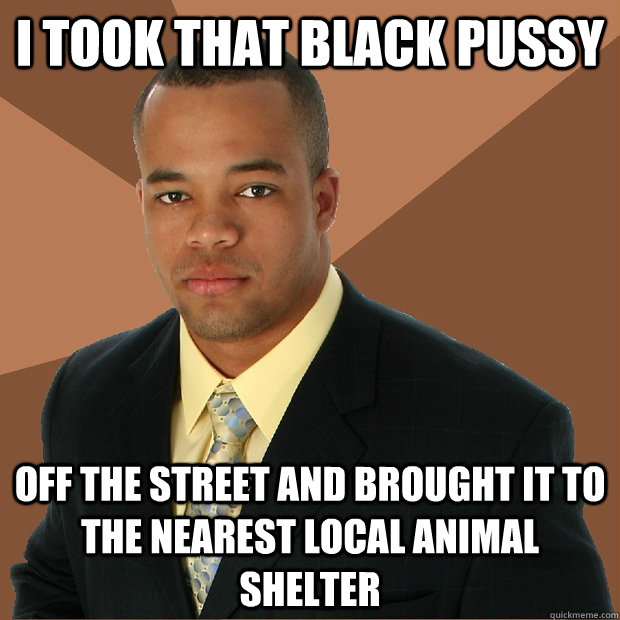 i took that black pussy off the street and brought it to the nearest local animal shelter  Successful Black Man