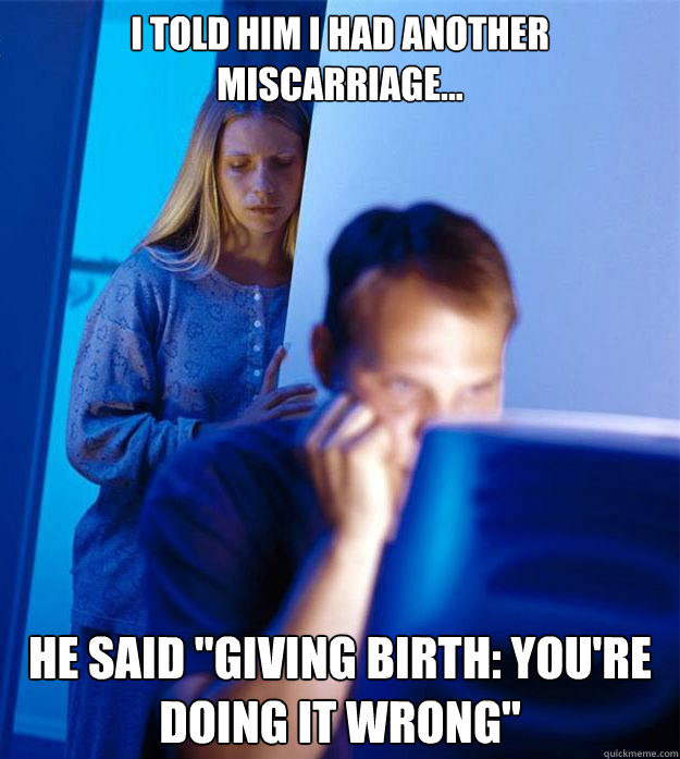 I told him i had another miscarriage... he said 