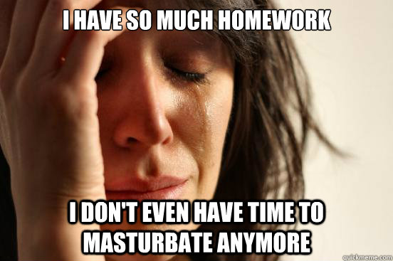 I have so much homework i don't even have time to masturbate anymore  First World Problems