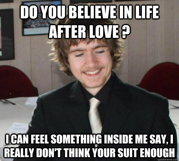 Do you believe in life after love ? I can feel something inside me say, I really don't think your suit enough  