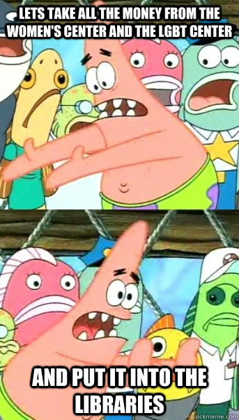 Lets take all the money from the women's center and the lgbt center and put it into the libraries  Push it somewhere else Patrick