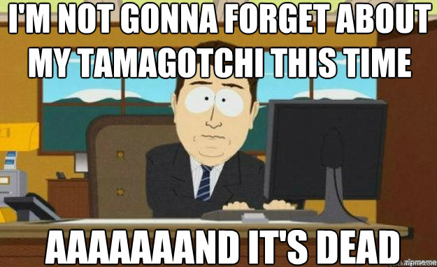 I'm not gonna forget about my Tamagotchi this time AAAAaaaND it's dead  aaaand its gone
