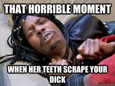 that horrible moment when her teeth scrape your dick  