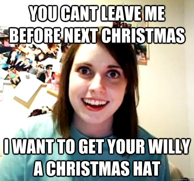 You cant leave me before next christmas i want to get your willy a christmas hat  Overly Attached Girlfriend