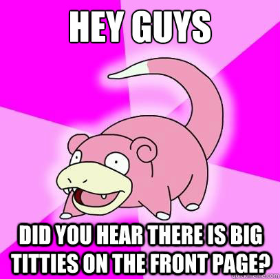 hey guys did you hear there is big titties on the front page?  Slowpoke