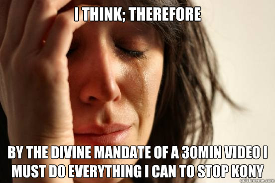 I think; Therefore by the divine mandate of a 30min video i must do everything i can to stop Kony  First World Problems