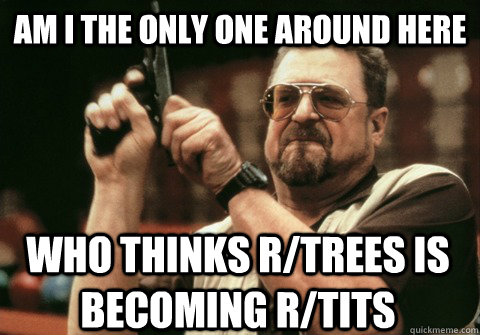 Am I the only one around here who thinks r/trees is becoming r/tits - Am I the only one around here who thinks r/trees is becoming r/tits  Am I the only one