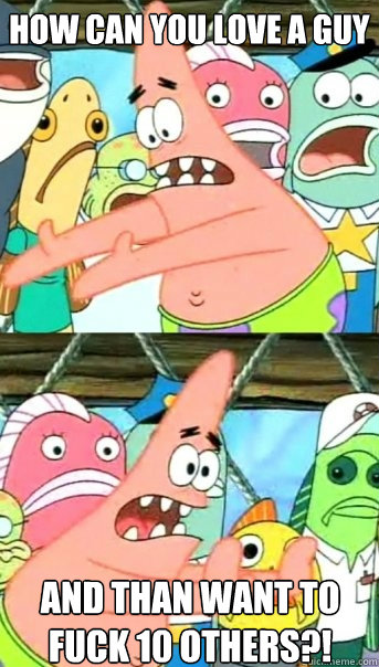 How can you love a guy and than want to fuck 10 others?!  Push it somewhere else Patrick
