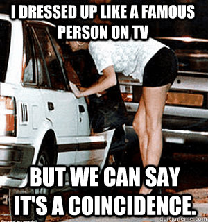 i dressed up like a famous person on tv But we can say it's a coincidence.  Karma Whore