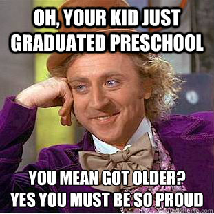 Oh, Your kid just graduated preschool you mean got older? 
yes you must be so proud  Creepy Wonka