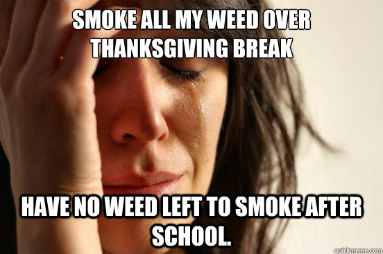 Smoke all my weed over Thanksgiving break Have no weed left to smoke after school.  First World Problems
