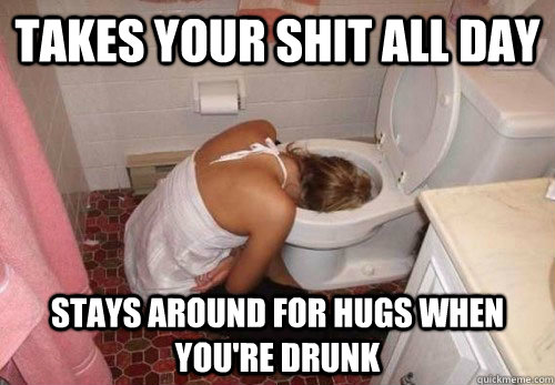 Takes your shit all day Stays around for hugs when you're drunk  