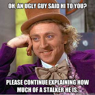 Oh, an ugly guy said hi to you? Please continue explaining how much of a stalker he is.  Condescending Wonka