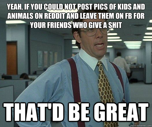 Yeah, if you could not post pics of kids and animals on reddit and leave them on fb for your friends who give a shit That'd be great  Lumbergh